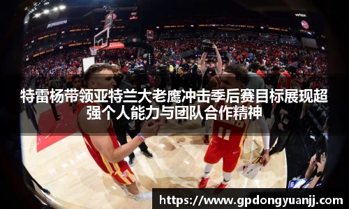 特雷杨带领亚特兰大老鹰冲击季后赛目标展现超强个人能力与团队合作精神