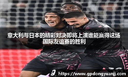 意大利与日本的精彩对决即将上演谁能赢得这场国际友谊赛的胜利