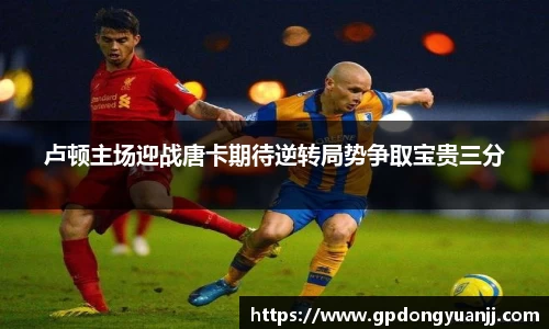 卢顿主场迎战唐卡期待逆转局势争取宝贵三分